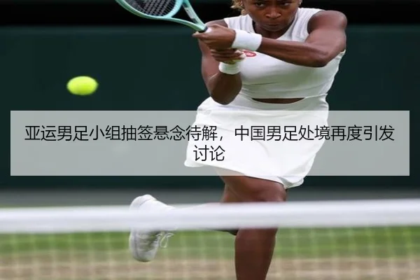 亚运男足小组抽签悬念待解，中国男足处境再度引发讨论